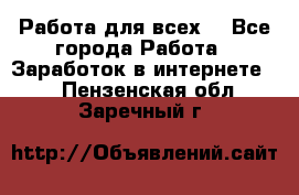 Работа для всех! - Все города Работа » Заработок в интернете   . Пензенская обл.,Заречный г.